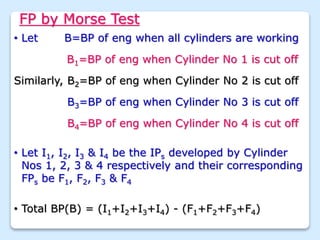 FP by Morse Test
• Let B=BP of eng when all cylinders are working
B1=BP of eng when Cylinder No 1 is cut off
Similarly, B2=BP of eng when Cylinder No 2 is cut off
• Let I1, I2, I3 & I4 be the IPs developed by Cylinder
Nos 1, 2, 3 & 4 respectively and their corresponding
FPs be F1, F2, F3 & F4
B3=BP of eng when Cylinder No 3 is cut off
B4=BP of eng when Cylinder No 4 is cut off
• Total BP(B) = (I1+I2+I3+I4) - (F1+F2+F3+F4)
 