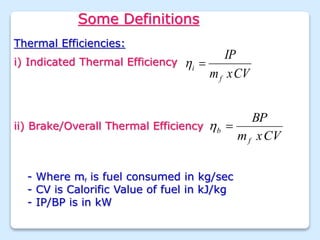 Some Definitions
Thermal Efficiencies:
i) Indicated Thermal Efficiency
CV
x
m
IP
f
i 

ii) Brake/Overall Thermal Efficiency
CV
x
m
BP
f
b 

- Where mf is fuel consumed in kg/sec
- CV is Calorific Value of fuel in kJ/kg
- IP/BP is in kW
 