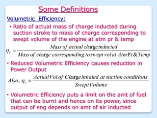 Some Definitions
Volumetric Efficiency:
Temp
Atm
at
vol
swept
to
ing
correspond
e
ch
of
Mass
inducted
e
ch
actual
of
Mass
v
&
Pr
arg
arg


• Reduced Volumetric Efficiency causes reduction in
Power Output
Volume
Swept
conditions
suction
at
inhaled
e
Ch
of
Vol
Actual
Also v
arg
, 

• Ratio of actual mass of charge inducted during
suction stroke to mass of charge corresponding to
swept volume of the engine at atm pr & temp
• Volumetric Efficiency puts a limit on the amt of fuel
that can be burnt and hence on its power, since
output of eng depends on amt of air inducted
 