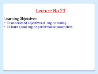Lecture No 23
Learning Objectives:
• To understand objectives of engine testing
• To learn about engine performance parameters
 