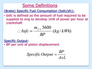 Some Definitions
(Brake) Specific Fuel Consumption (bsfc/sfc):
)
/
(
3600
kWh
kg
BP
m
bsfc
x
f


Specific Output:
• BP per unit of piston displacement
AxL
BP
Output
Specific 
• bsfc is defined as the amount of fuel required to be
supplied to eng to develop 1kW of power per hour at
crankshaft
 