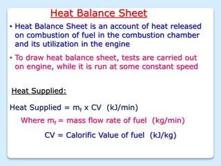 Heat Balance Sheet
• Heat Balance Sheet is an account of heat released
on combustion of fuel in the combustion chamber
and its utilization in the engine
• To draw heat balance sheet, tests are carried out
on engine, while it is run at some constant speed
Heat Supplied:
Heat Supplied = mf x CV (kJ/min)
Where mf = mass flow rate of fuel (kg/min)
CV = Calorific Value of fuel (kJ/kg)
 