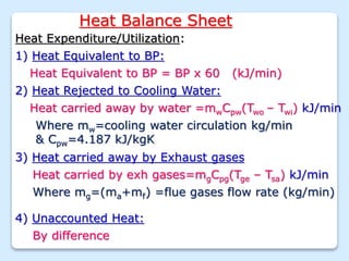 Heat Balance Sheet
Heat Expenditure/Utilization:
1) Heat Equivalent to BP:
3) Heat carried away by Exhaust gases
Heat carried by exh gases=mgCpg(Tge – Tsa) kJ/min
Where mg=(ma+mf) =flue gases flow rate (kg/min)
Heat Equivalent to BP = BP x 60 (kJ/min)
2) Heat Rejected to Cooling Water:
Heat carried away by water =mwCpw(Two – Twi) kJ/min
Where mw=cooling water circulation kg/min
& Cpw=4.187 kJ/kgK
4) Unaccounted Heat:
By difference
 