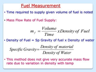 Fuel Measurement
• Time required to supply given volume of fuel is noted
• Mass Flow Rate of Fuel Supply:
Fuel
of
xDensity
Time
Volume
mf 
• Density of Fuel = Sp Gravity of fuel x Density of water
• This method does not give very accurate mass flow
rate due to variation in density with temp
Water
of
Density
material
of
Density
Gravity
Specific 
 