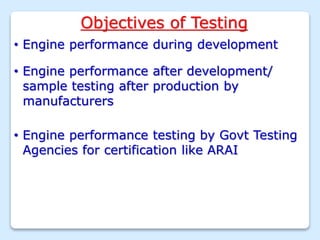 Objectives of Testing
• Engine performance during development
• Engine performance after development/
sample testing after production by
manufacturers
• Engine performance testing by Govt Testing
Agencies for certification like ARAI
 