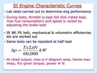 SI Engine Characteristic Curves
• Lab tests carried out to determine eng performance
• During tests, throttle is kept full (full /rated load,
max fuel consumption) and speed is varied by
adjusting the brake load
• IP, BP, FP, bsfc, mechanical & volumetric efficiencies
etc are worked out
• Same tests can be repeated at half load
• At rated output, max p-V diagram area, hence max
imep; For given torque; power ∞ N
kW
N
Tx
hp
000
,
60
2

 