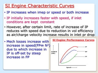 SI Engine Characteristic Curves
• IP increases when imep or speed or both increase
• IP initially increases faster with speed, if inlet
conditions are kept constant
• However, after certain limit, rate of increase of IP
reduces with speed due to reduction in vol efficiency
as air/charge velocity increase results in inlet pr drop
• Mech losses increase with
increase in speed(FP∞ N2)
due to which increase in
IP is off-set by steep
increase in FP
 