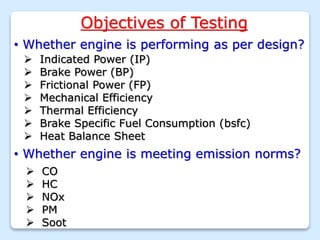 Objectives of Testing
• Whether engine is performing as per design?
 Indicated Power (IP)
 Brake Power (BP)
 Frictional Power (FP)
 Mechanical Efficiency
 Thermal Efficiency
 Brake Specific Fuel Consumption (bsfc)
 Heat Balance Sheet
• Whether engine is meeting emission norms?
 CO
 HC
 NOx
 PM
 Soot
 