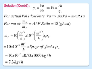 Solution(Contd):
v
v
Va
Vs
Vs
Va

 


Ta
R
ma
Va
pa
Va
Rate
Flow
Vol
actual
For .
.
. 

)
(
18
/ given
Ratio
F
A
m
m
ma
For
f
a



f
f x
h
m
x
h
lit
m 














 
3
3
10
10
w
x
fuel
of
gr
Sp
x
h
m
x 
.
10
10
3
3


h
kg
h
kg
x
x
x
/
3
.
7
/
1000
73
.
0
10
10 3

 
 