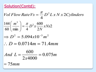 Solution(Contd):
2
2
600
4
min
60
144 2
3
xNx
N
x
D
m 









Cylinders
x
N
x
L
D
Vs
Rate
Flow
Vol 2
4
2


2
3
2
10
094
.
5 m
x
D 


mm
m
D 4
.
71
0714
.
0 


mm
m
x
L
And
75
075
.
0
4000
2
600



 