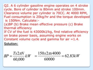 Q2. A 6 cylinder gasoline engine operates on 4 stroke
cycle. Bore of cylinder is 80mm and stroke 100mm.
Clearance volume per cylinder is 70CC. At 4000 RPM,
Fuel consumption is 20kg/hr and the torque developed
is 150Nm. Calculate:-
(a)BP (b) Brake mean effective pressure (c) Brake
thermal efficiency
If CV of the fuel is 43000kJ/kg, find relative efficiency
on brake power basis, assuming engine works on
Constant volume cycle and gamma for air =1.4.
Solution:
kW
N
Tx
BP
000
,
60
2
 kW
x
x
83
.
62
60000
4000
2
150



 