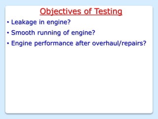 Objectives of Testing
• Leakage in engine?
• Smooth running of engine?
• Engine performance after overhaul/repairs?
 