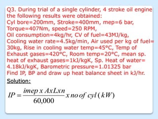 Q3. During trial of a single cylinder, 4 stroke oil engine
the following results were obtained:
Cyl bore=200mm, Stroke=400mm, mep=6 bar,
Torque=407Nm, speed=250 RPM,
Oil consumption=4kg/hr, CV of fuel=43MJ/kg,
Cooling water rate=4.5kg/min, Air used per kg of fuel=
30kg, Rise in cooling water temp=45°C, Temp of
Exhaust gases=420°C, Room temp=20°C, mean sp.
heat of exhaust gases=1kJ/kgK, Sp. Heat of water=
4.18kJ/kgK, Barometric pressure=1.01325 bar
Find IP, BP and draw up heat balance sheet in kJ/hr.
Solution:
)
(
000
,
60
kW
cyl
of
no
x
AxLxn
x
imep
IP 
 