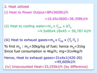 2. Heat utilized
(ii) Heat to cooling water=mw x Cpw x ∆Tw
=4.5x60x4.18x45 = 50,787 kJ/h
(iii) Heat to exhaust gases=mg x Cpg x (Te-Ta )
To find mg : ma=30kg/kg of fuel; hence mg=31kg
Since fuel consumption is 4kg/h; mg=31x4kg/h
Hence, Heat to exhaust gases=31x4x1(420-20)
=49,600kJ/h
(iv) Unaccounted Heat=33,255kJ/h (by difference)
(i) Heat to Power Output=BPx3600kJ/h
=10.65x3600=38,358kJ/h
 