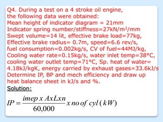 Q4. During a test on a 4 stroke oil engine,
the following data were obtained:
Mean height of indicator diagram = 21mm
Indicator spring number/stiffness=27kN/m2/mm
Swept volume=14 lit, effective brake load=77kg,
Effective brake radius= 0.7m, speed=6.6 rev/s,
fuel consumption=0.002kg/s, CV of fuel=44MJ/kg,
Cooling water rate=0.15kg/s, water inlet temp=38°C,
cooling water outlet temp=71°C, Sp. heat of water=
4.18kJ/kgK, energy carried by exhaust gases=33.6kJ/s
Determine IP, BP and mech efficiency and draw up
heat balance sheet in kJ/s and %.
Solution:
)
(
000
,
60
kW
cyl
of
no
x
AxLxn
x
imep
IP 
 