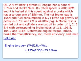 Q5. A 4 cylinder 4 stroke SI engine has a bore of
5.7cm and stroke 9cm. Its rated speed is 2800 RPM
and it is tested at this speed against a brake which
has a torque arm of 356mm. The net brake load is
155N and fuel consumption is 6.74 lit/hr. Sp gravity of
petrol is 0.735 and CV is 44200kJ/kg. A Morse test is
carried out and cylinders are cut off in order of 1, 2, 3
& 4 with corresponding brake loads of 111, 106.5,
104.2 and 111N. Determine engine torque, bmep,
brake thermal efficiency, sfc, mech efficiency and imep.
Solution:
Engine torque= (W-S).Rb=WxL
= 155x0.356=55.18Nm
 