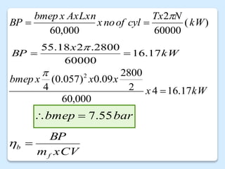 )
(
60000
2
000
,
60
kW
N
Tx
cyl
of
no
x
AxLxn
x
bmep
BP



kW
x
x
x
x
bmep
17
.
16
4
000
,
60
2
2800
09
.
0
)
057
.
0
(
4
2


kW
x
BP 17
.
16
60000
2800
.
2
18
.
55



xCV
m
BP
f
b 

bar
bmep 55
.
7


 