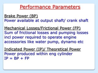 Performance Parameters
Brake Power (BP)
Power available at output shaft/ crank shaft
Mechanical Losses/Frictional Power (FP)
Sum of frictional losses and pumping losses
incl power required to operate engine
accessories like water pump, dynamo etc
Indicated Power (IP)/ Theoretical Power
Power produced within eng cylinder
IP = BP + FP
 