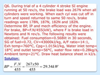 Q6. During trial of a 4 cylinder 4 stroke SI engine
running at 50 rev/s, the brake load was 267N when all
cylinders were working. When each cyl was cut off in
turn and speed returned to same 50 rev/s, brake
readings were 178N, 187N, 182N and 182N.
Determine BP, IP and mech efficiency of the engine.
For brake, BP=F.N/455(kW), where F is brake load in
Newtons and N rev/s. The following results were
obtained: Fuel consumption=0.568lit in 30 seconds,
SG of fuel=0.72, CV=43000kJ/kg, A/F ratio=14:1,
Exh temp=760°C, Cpg=1.015kJ/kg, Water inlet temp=
18°C and outlet temp=56°C, water flow rate=0.28kg/s,
Ambient temp=21°C. Draw heat balance sheet in kJ/s.
Solution:
kW
x
N
F
BP 34
.
29
455
50
267
455
.



 