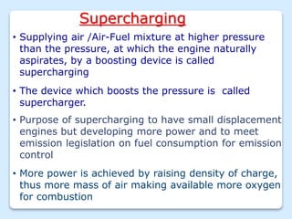 Supercharging
• Supplying air /Air-Fuel mixture at higher pressure
than the pressure, at which the engine naturally
aspirates, by a boosting device is called
supercharging
• The device which boosts the pressure is called
supercharger.
• Purpose of supercharging to have small displacement
engines but developing more power and to meet
emission legislation on fuel consumption for emission
control
• More power is achieved by raising density of charge,
thus more mass of air making available more oxygen
for combustion
 