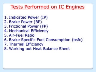 Tests Performed on IC Engines
1. Indicated Power (IP)
2. Brake Power (BP)
3. Frictional Power (FP)
4. Mechanical Efficiency
5. Air-Fuel Ratio
6. Brake Specific Fuel Consumption (bsfc)
7. Thermal Efficiency
8. Working out Heat Balance Sheet
 