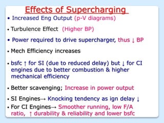 Effects of Supercharging
• Increased Eng Output (p-V diagrams)
• Turbulence Effect (Higher BP)
• Power required to drive supercharger, thus ↓ BP
• Mech Efficiency increases
• SI Engines→ Knocking tendency as ign delay ↓
• bsfc ↑ for SI (due to reduced delay) but ↓ for CI
engines due to better combustion & higher
mechanical efficiency
• Better scavenging; Increase in power output
• For CI Engines→ Smoother running, low F/A
ratio, ↑ durability & reliability and lower bsfc
 
