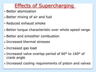 Effects of Supercharging
• Better atomization
• Better mixing of air and fuel
• Reduced exhaust smoke
• Better torque characteristic over whole speed range
• Increased gas load
• Better and smoother combustion
• Increased thermal stresses
• Increased valve overlap period of 60° to 160° of
crank angle
• Increased cooling requirements of piston and valves
 