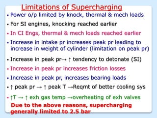 Limitations of Supercharging
• Power o/p limited by knock, thermal & mech loads
• For SI engines, knocking reached earlier
• In CI Engs, thermal & mech loads reached earlier
• Increase in peak pr, increases bearing loads
• Increase in intake pr increases peak pr leading to
increase in weight of cylinder (limitation on peak pr)
• Increase in peak pr→ ↑ tendency to detonate (SI)
• Increase in peak pr increases friction losses
• ↑ peak pr → ↑ peak T →Reqmt of better cooling sys
• ↑T → ↑ exh gas temp →overheating of exh valves
Due to the above reasons, supercharging
generally limited to 2.5 bar
 