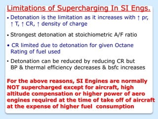 Limitations of Supercharging In SI Engs.
• Detonation is the limitation as it increases with ↑ pr,
↑ T, ↑ CR, ↑ density of charge
• Strongest detonation at stoichiometric A/F ratio
• CR limited due to detonation for given Octane
Rating of fuel used
• Detonation can be reduced by reducing CR but
BP & thermal efficiency decreases & bsfc increases
For the above reasons, SI Engines are normally
NOT supercharged except for aircraft, high
altitude compensation or higher power of aero
engines required at the time of take off of aircraft
at the expense of higher fuel consumption
 