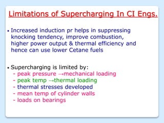 Limitations of Supercharging In CI Engs.
• Increased induction pr helps in suppressing
knocking tendency, improve combustion,
higher power output & thermal efficiency and
hence can use lower Cetane fuels
• Supercharging is limited by:
- peak pressure →mechanical loading
- peak temp →thermal loading
- thermal stresses developed
- mean temp of cylinder walls
- loads on bearings
 