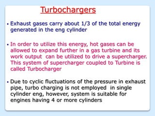 Turbochargers
• Exhaust gases carry about 1/3 of the total energy
generated in the eng cylinder
• In order to utilize this energy, hot gases can be
allowed to expand further in a gas turbine and its
work output can be utilized to drive a supercharger.
This system of supercharger coupled to Turbine is
called Turbocharger
• Due to cyclic fluctuations of the pressure in exhaust
pipe, turbo charging is not employed in single
cylinder eng, however, system is suitable for
engines having 4 or more cylinders
 