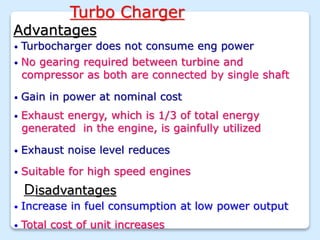 Turbo Charger
• Turbocharger does not consume eng power
• No gearing required between turbine and
compressor as both are connected by single shaft
• Gain in power at nominal cost
• Exhaust energy, which is 1/3 of total energy
generated in the engine, is gainfully utilized
• Exhaust noise level reduces
• Suitable for high speed engines
Advantages
Disadvantages
• Increase in fuel consumption at low power output
• Total cost of unit increases
 