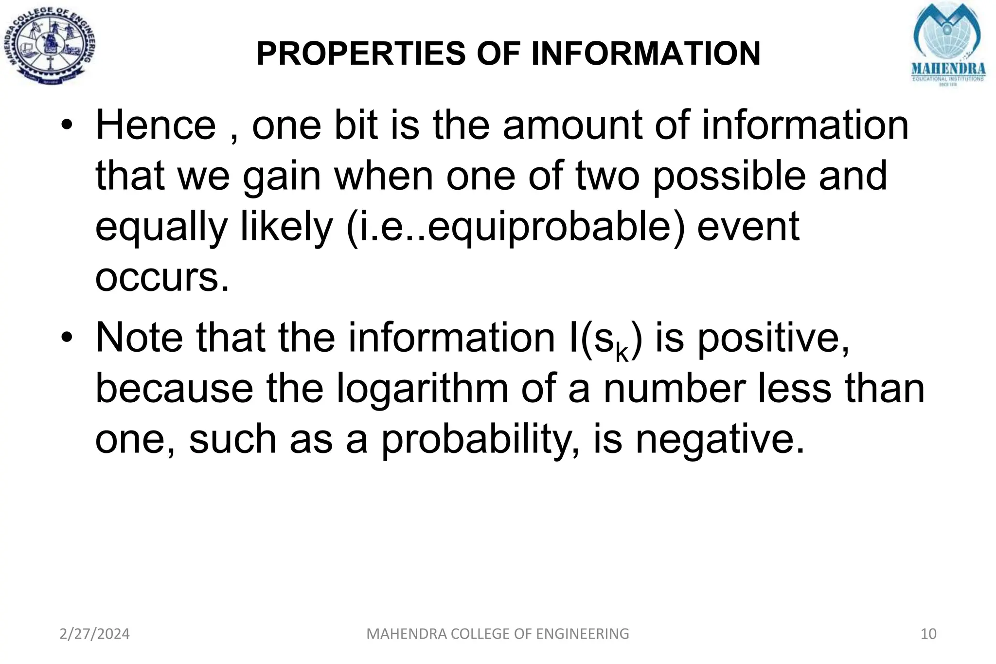 PROPERTIES OF INFORMATION
2/27/2024 MAHENDRA COLLEGE OF ENGINEERING 10
• Hence , one bit is the amount of information
that we gain when one of two possible and
equally likely (i.e..equiprobable) event
occurs.
• Note that the information I(sk) is positive,
because the logarithm of a number less than
one, such as a probability, is negative.
 