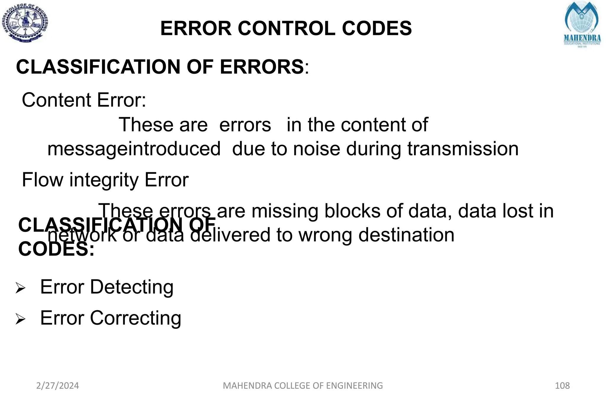 ERROR CONTROL CODES
2/27/2024 MAHENDRA COLLEGE OF ENGINEERING 108
CLASSIFICATION OF ERRORS:
Content Error:
These are errors in the content of
messageintroduced due to noise during transmission
Flow integrity Error
These errors are missing blocks of data, data lost in
network or data delivered to wrong destination
CLASSIFICATION OF
CODES:
 Error Detecting
 Error Correcting
 
