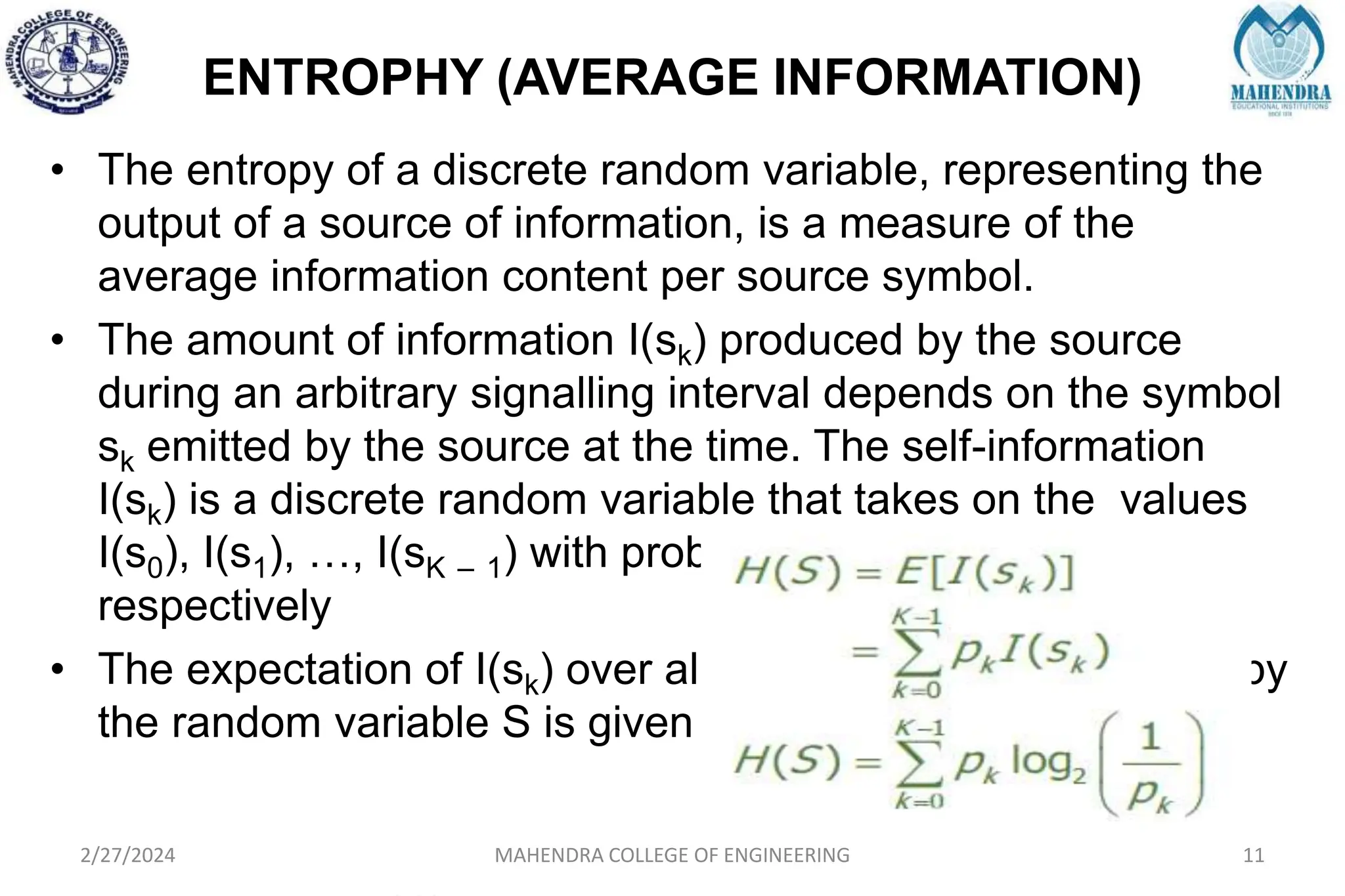ENTROPHY (AVERAGE INFORMATION)
2/27/2024 MAHENDRA COLLEGE OF ENGINEERING 11
• The entropy of a discrete random variable, representing the
output of a source of information, is a measure of the
average information content per source symbol.
• The amount of information I(sk) produced by the source
during an arbitrary signalling interval depends on the symbol
sk emitted by the source at the time. The self-information
I(sk) is a discrete random variable that takes on the values
I(s0), I(s1), …, I(sK – 1) with probabilities p0, p1, ….., pK – 1
respectively
• The expectation of I(sk) over all the probable values taken by
the random variable S is given by
 