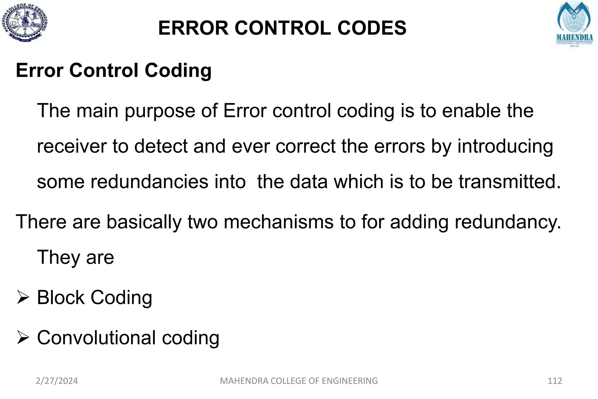 ERROR CONTROL CODES
2/27/2024 MAHENDRA COLLEGE OF ENGINEERING 112
Error Control Coding
The main purpose of Error control coding is to enable the
receiver to detect and ever correct the errors by introducing
some redundancies into the data which is to be transmitted.
There are basically two mechanisms to for adding redundancy.
They are
 Block Coding
 Convolutional coding
 