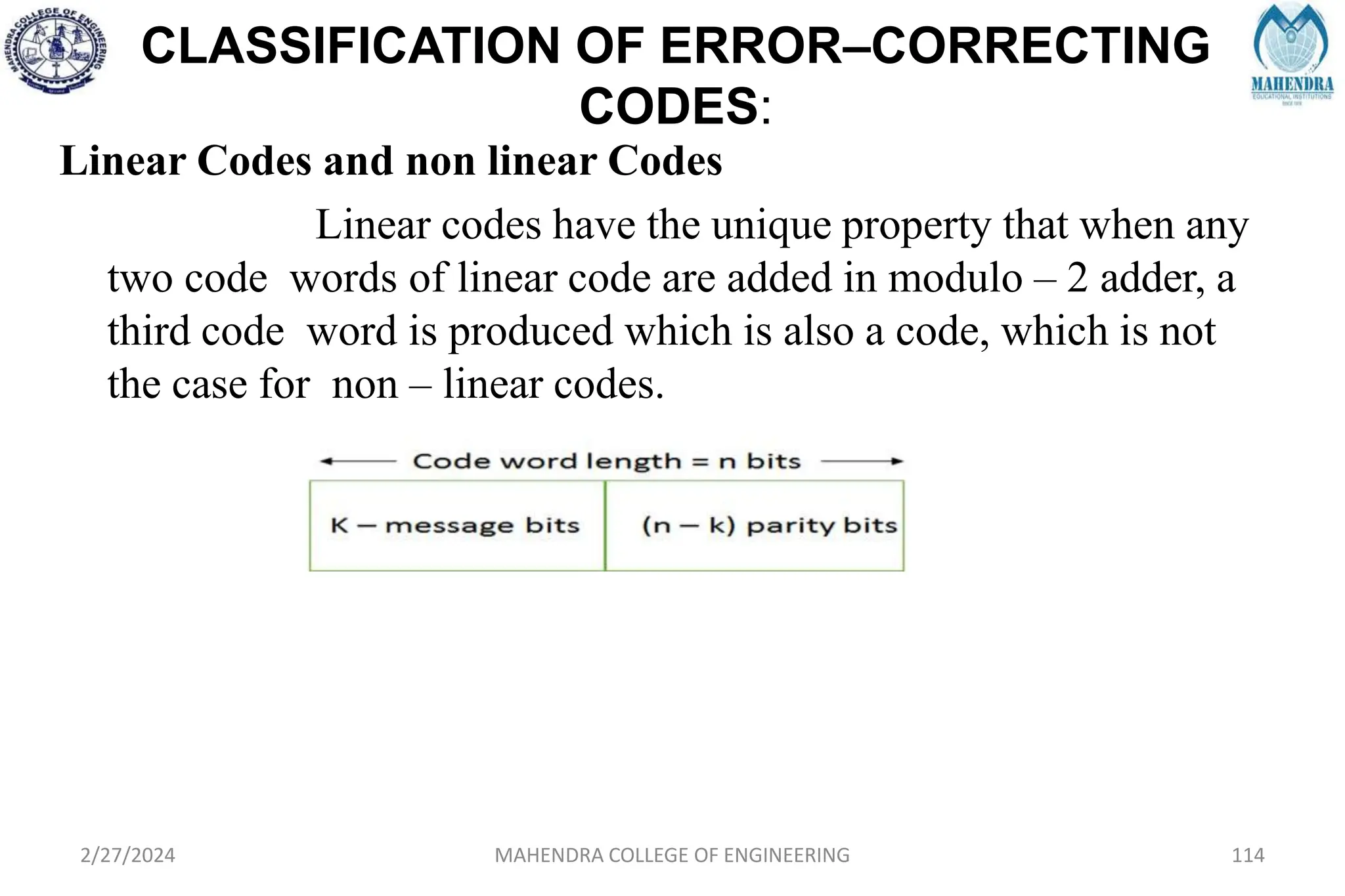 CLASSIFICATION OF ERROR–CORRECTING
CODES:
Linear Codes and non linear Codes
Linear codes have the unique property that when any
two code words of linear code are added in modulo – 2 adder, a
third code word is produced which is also a code, which is not
the case for non – linear codes.
2/27/2024 MAHENDRA COLLEGE OF ENGINEERING 114
 