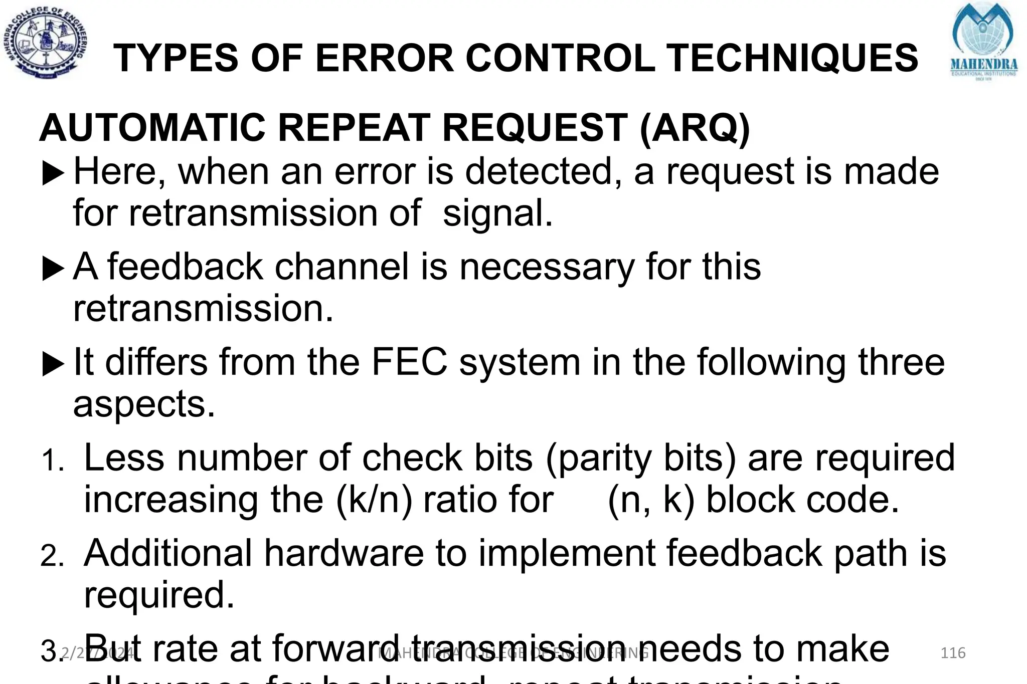 TYPES OF ERROR CONTROL TECHNIQUES
2/27/2024 MAHENDRA COLLEGE OF ENGINEERING 116
AUTOMATIC REPEAT REQUEST (ARQ)
 Here, when an error is detected, a request is made
for retransmission of signal.
 A feedback channel is necessary for this
retransmission.
 It differs from the FEC system in the following three
aspects.
1. Less number of check bits (parity bits) are required
increasing the (k/n) ratio for (n, k) block code.
2. Additional hardware to implement feedback path is
required.
3. But rate at forward transmission needs to make
 
