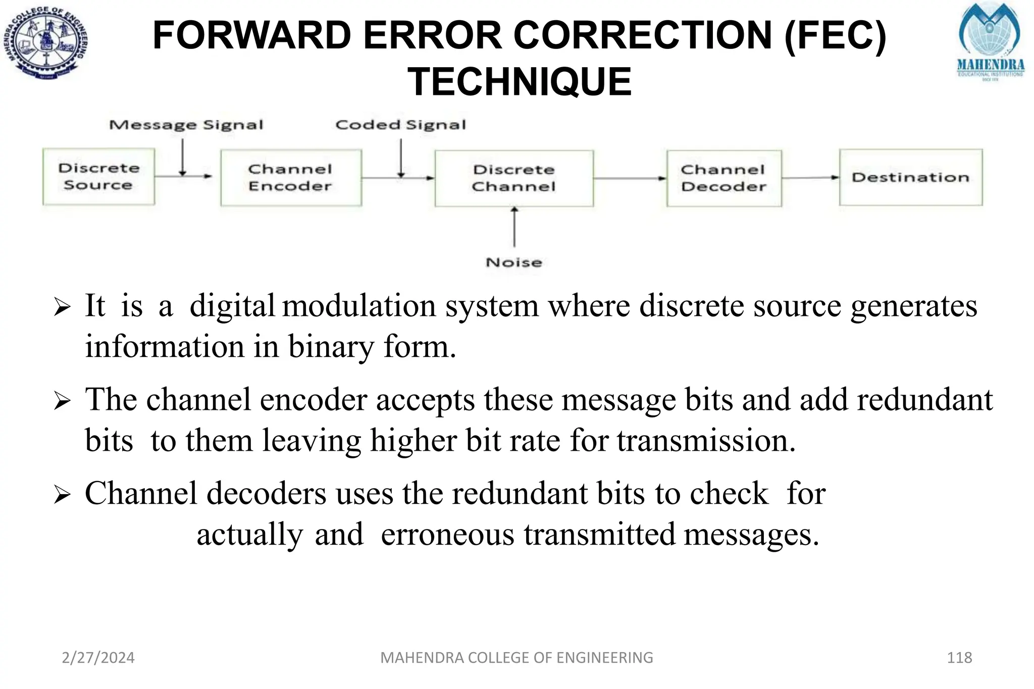 FORWARD ERROR CORRECTION (FEC)
TECHNIQUE
2/27/2024 MAHENDRA COLLEGE OF ENGINEERING 118
 It is a digital modulation system where discrete source generates
information in binary form.
 The channel encoder accepts these message bits and add redundant
bits to them leaving higher bit rate for transmission.
 Channel decoders uses the redundant bits to check for
actually and erroneous transmitted messages.
 