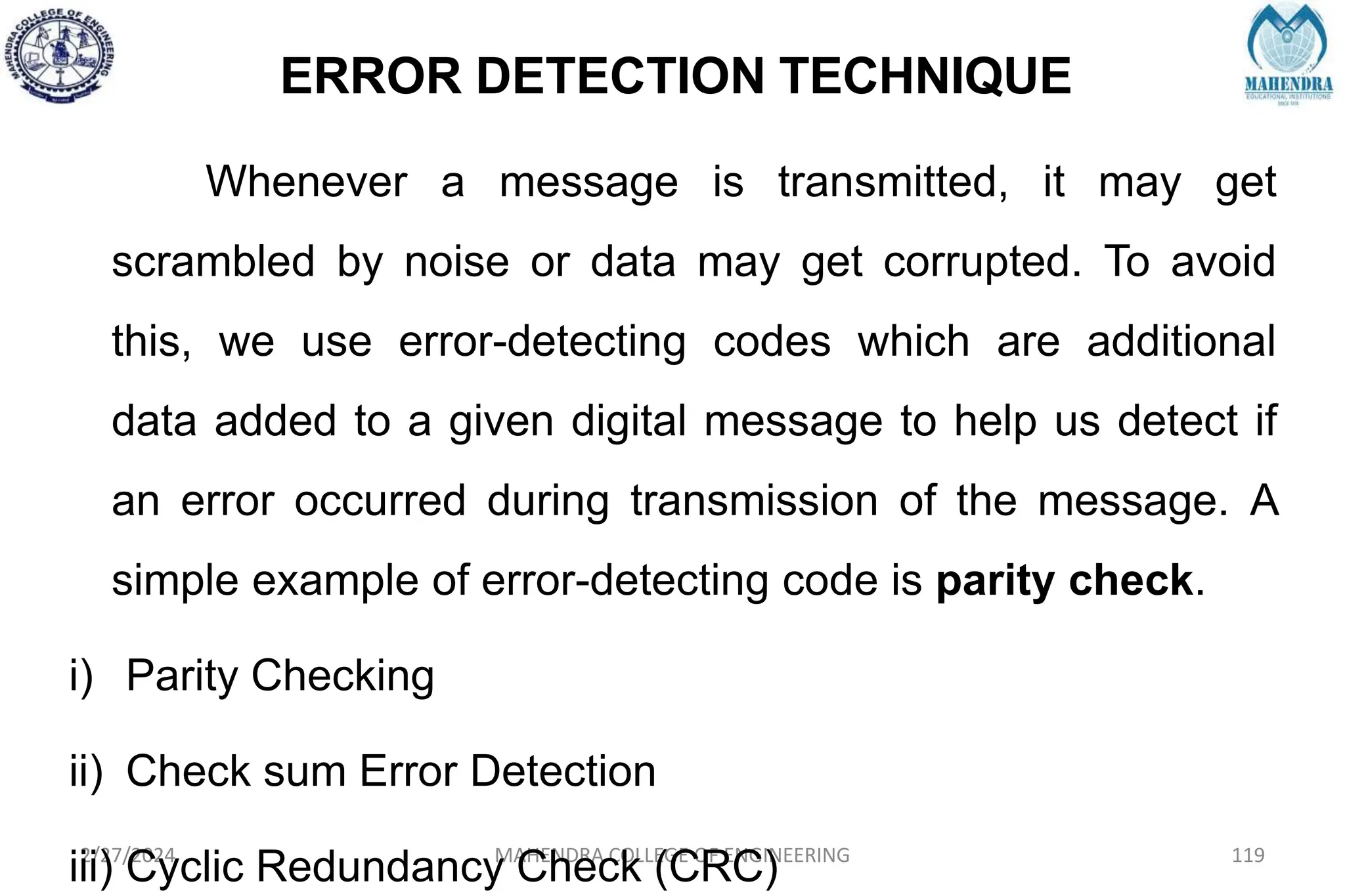 ERROR DETECTION TECHNIQUE
2/27/2024 MAHENDRA COLLEGE OF ENGINEERING 119
Whenever a message is transmitted, it may get
scrambled by noise or data may get corrupted. To avoid
this, we use error-detecting codes which are additional
data added to a given digital message to help us detect if
an error occurred during transmission of the message. A
simple example of error-detecting code is parity check.
i) Parity Checking
ii) Check sum Error Detection
iii) Cyclic Redundancy Check (CRC)
 