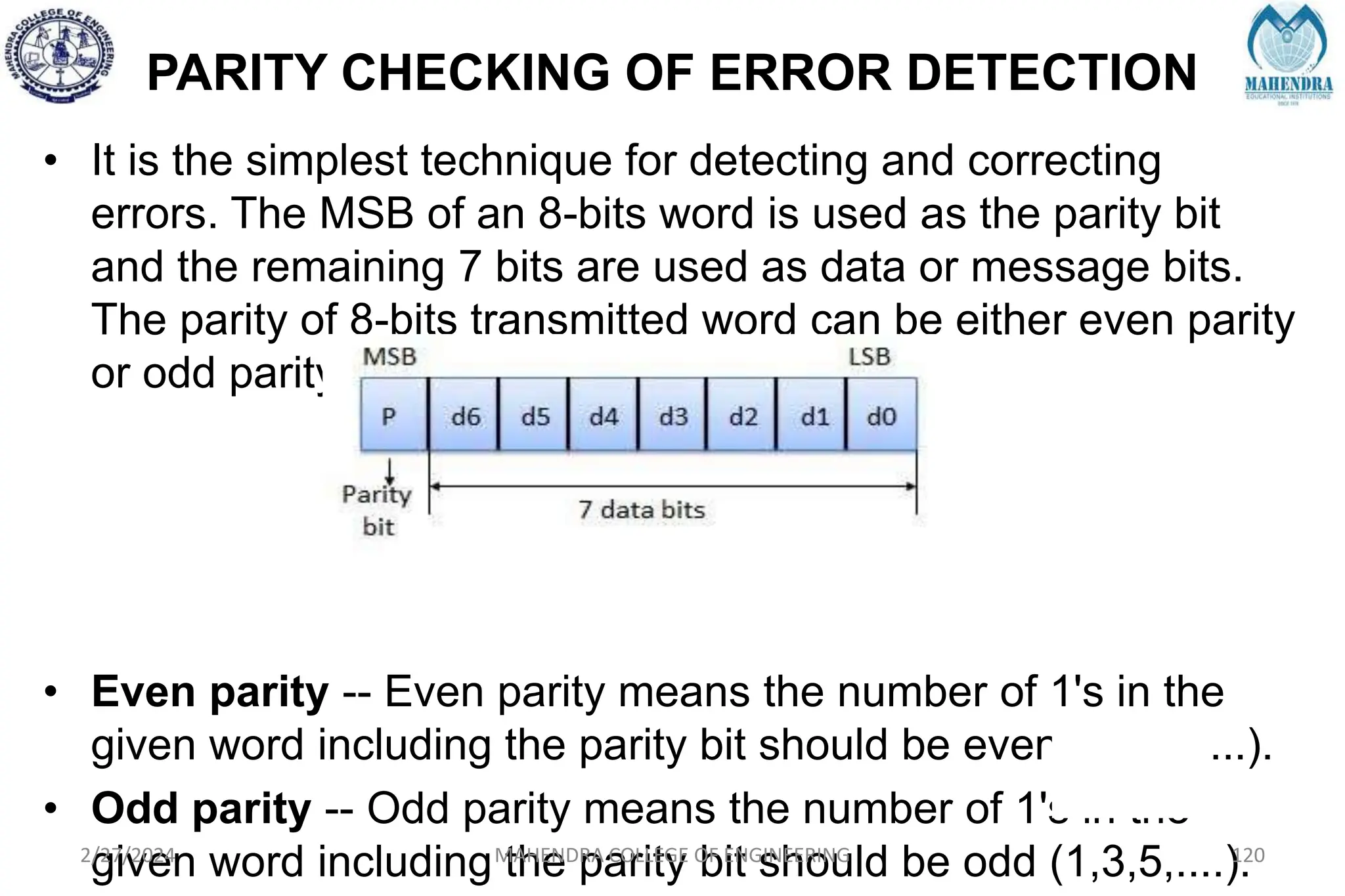 PARITY CHECKING OF ERROR DETECTION
• It is the simplest technique for detecting and correcting
errors. The MSB of an 8-bits word is used as the parity bit
and the remaining 7 bits are used as data or message bits.
The parity of 8-bits transmitted word can be either even parity
or odd parity.
• Even parity -- Even parity means the number of 1's in the
given word including the parity bit should be even (2,4,6,....).
• Odd parity -- Odd parity means the number of 1's in the
given word including the parity bit should be odd (1,3,5,....).
2/27/2024 MAHENDRA COLLEGE OF ENGINEERING 120
 