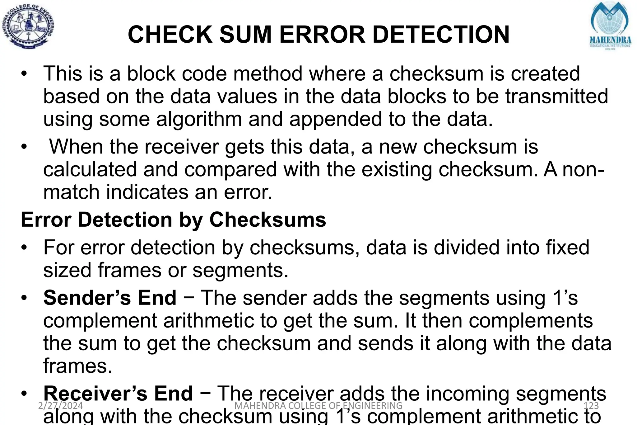 CHECK SUM ERROR DETECTION
• This is a block code method where a checksum is created
based on the data values in the data blocks to be transmitted
using some algorithm and appended to the data.
• When the receiver gets this data, a new checksum is
calculated and compared with the existing checksum. A non-
match indicates an error.
Error Detection by Checksums
• For error detection by checksums, data is divided into fixed
sized frames or segments.
• Sender’s End − The sender adds the segments using 1’s
complement arithmetic to get the sum. It then complements
the sum to get the checksum and sends it along with the data
frames.
• Receiver’s End − The receiver adds the incoming segments
along with the checksum using 1’s complement arithmetic to
2/27/2024 MAHENDRA COLLEGE OF ENGINEERING 123
 