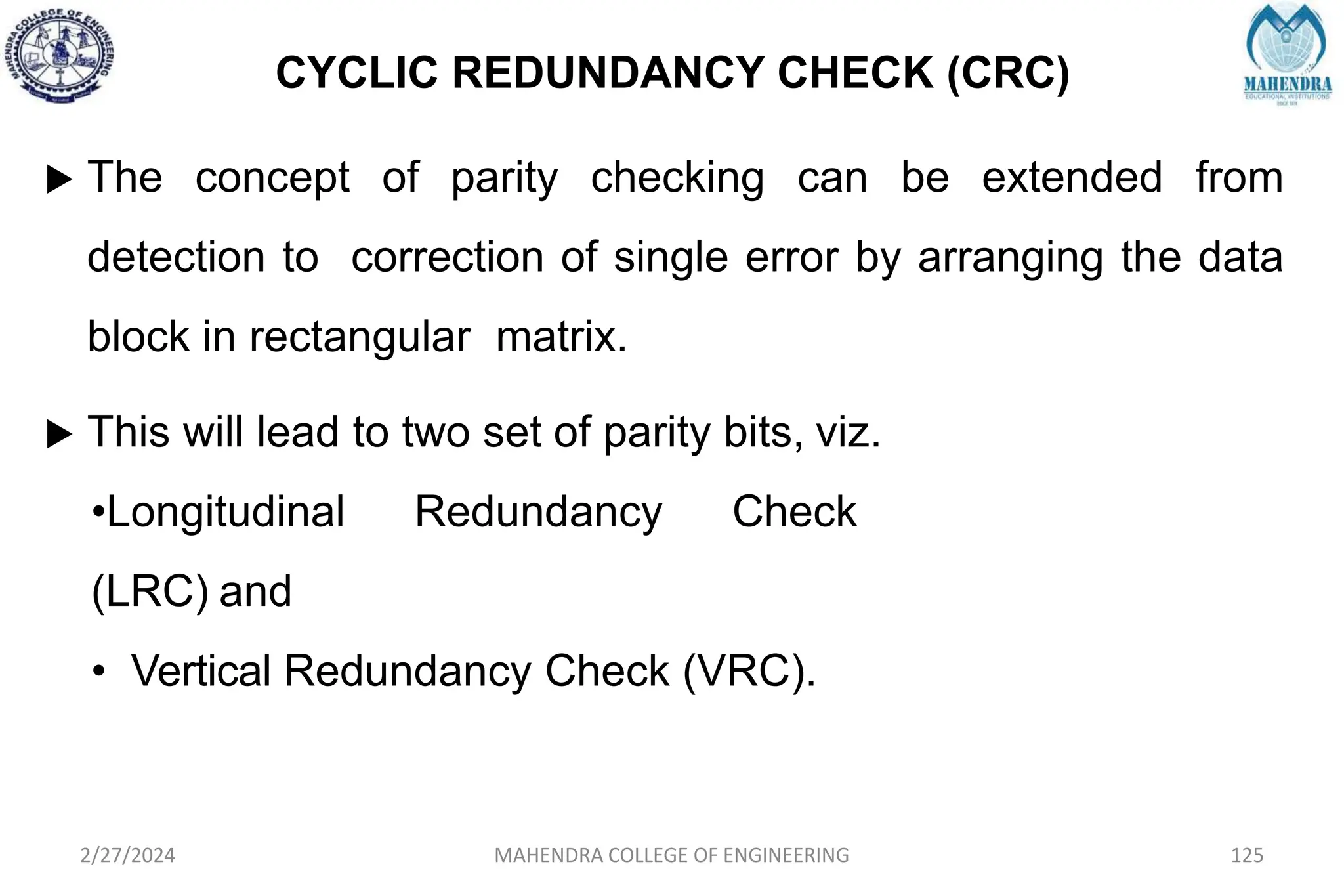 CYCLIC REDUNDANCY CHECK (CRC)
 The concept of parity checking can be extended from
detection to correction of single error by arranging the data
block in rectangular matrix.
 This will lead to two set of parity bits, viz.
•Longitudinal Redundancy Check
(LRC) and
• Vertical Redundancy Check (VRC).
2/27/2024 MAHENDRA COLLEGE OF ENGINEERING 125
 