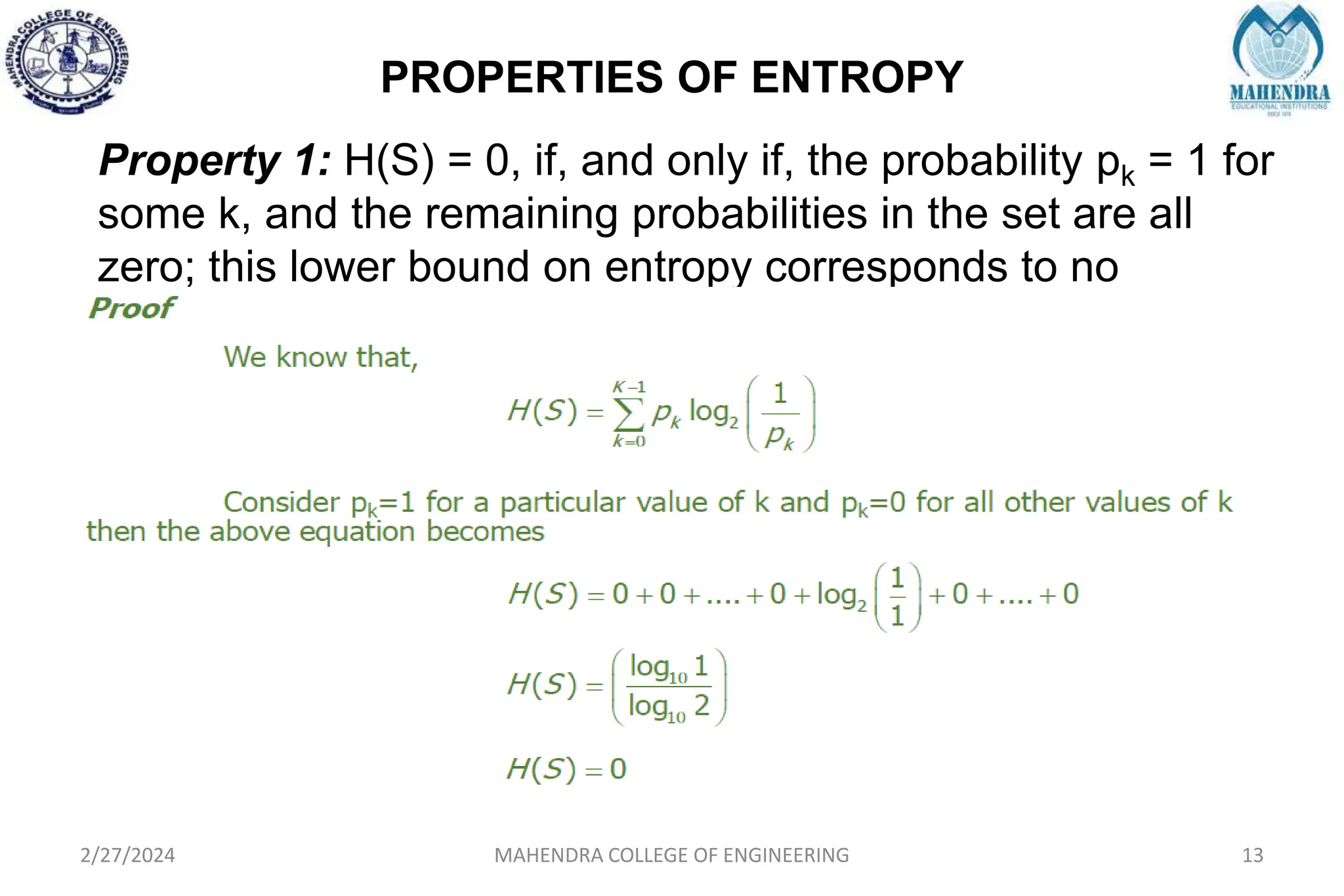 PROPERTIES OF ENTROPY
2/27/2024 MAHENDRA COLLEGE OF ENGINEERING 13
Property 1: H(S) = 0, if, and only if, the probability pk = 1 for
some k, and the remaining probabilities in the set are all
zero; this lower bound on entropy corresponds to no
uncertainty
 