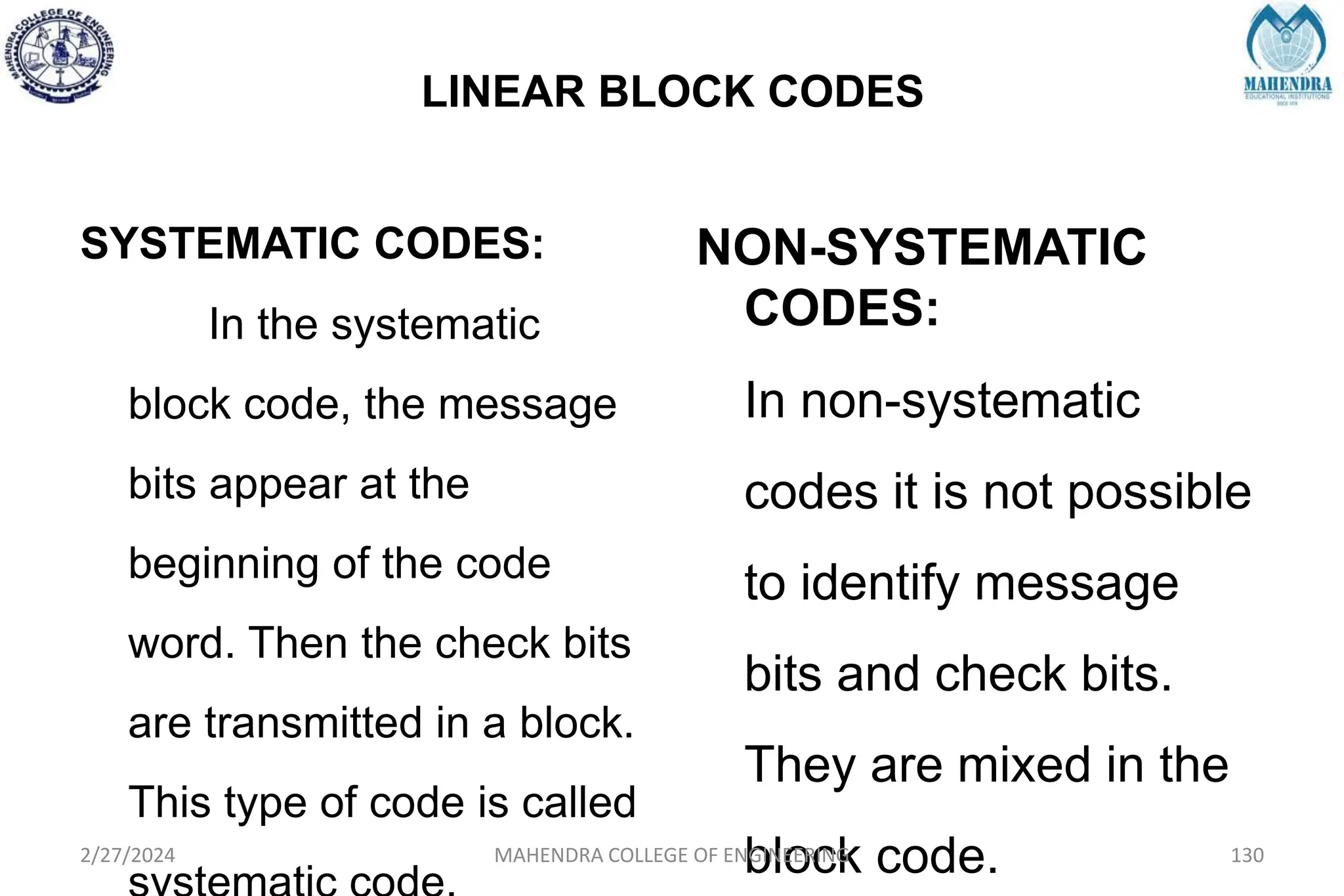 LINEAR BLOCK CODES
SYSTEMATIC CODES:
In the systematic
block code, the message
bits appear at the
beginning of the code
word. Then the check bits
are transmitted in a block.
This type of code is called
NON-SYSTEMATIC
CODES:
In non-systematic
codes it is not possible
to identify message
bits and check bits.
They are mixed in the
block code.
2/27/2024 MAHENDRA COLLEGE OF ENGINEERING 130
 