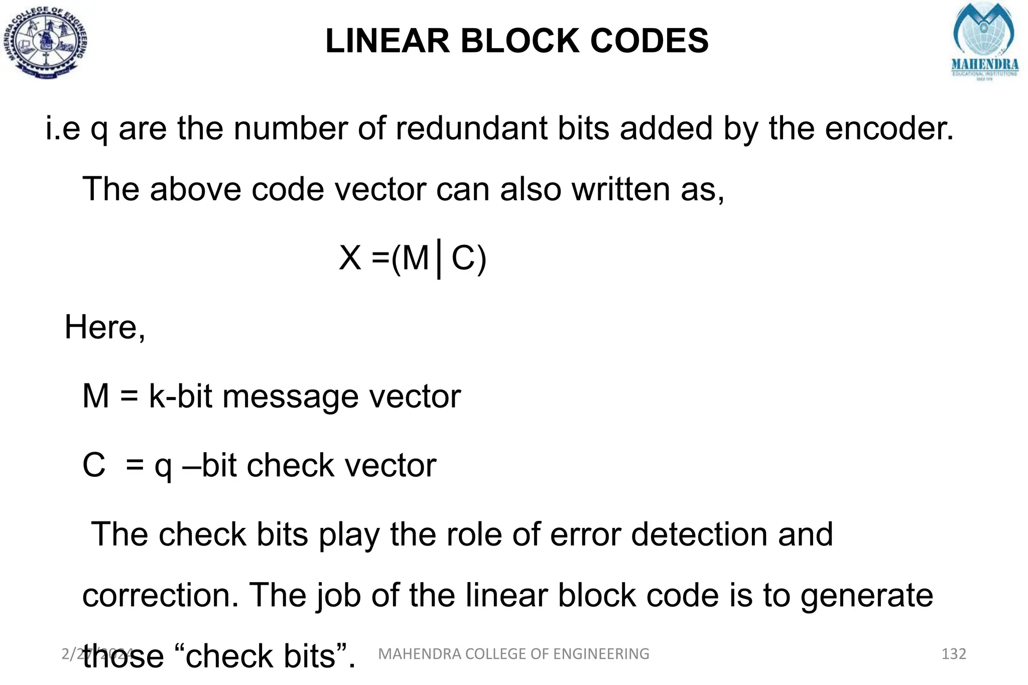 LINEAR BLOCK CODES
2/27/2024 MAHENDRA COLLEGE OF ENGINEERING 132
i.e q are the number of redundant bits added by the encoder.
The above code vector can also written as,
X =(M│C)
Here,
M = k-bit message vector
C = q –bit check vector
The check bits play the role of error detection and
correction. The job of the linear block code is to generate
those “check bits”.
 