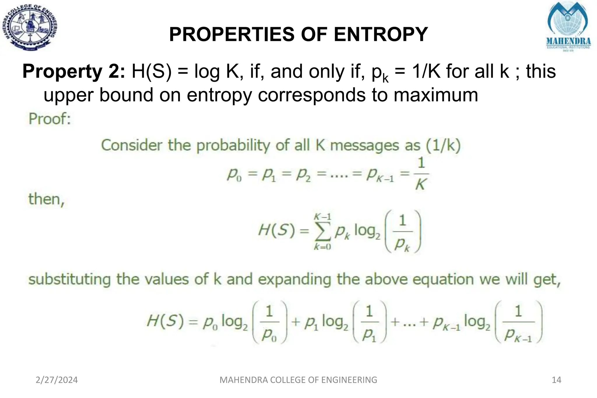 PROPERTIES OF ENTROPY
2/27/2024 MAHENDRA COLLEGE OF ENGINEERING 14
Property 2: H(S) = log K, if, and only if, pk = 1/K for all k ; this
upper bound on entropy corresponds to maximum
uncertainty.
 