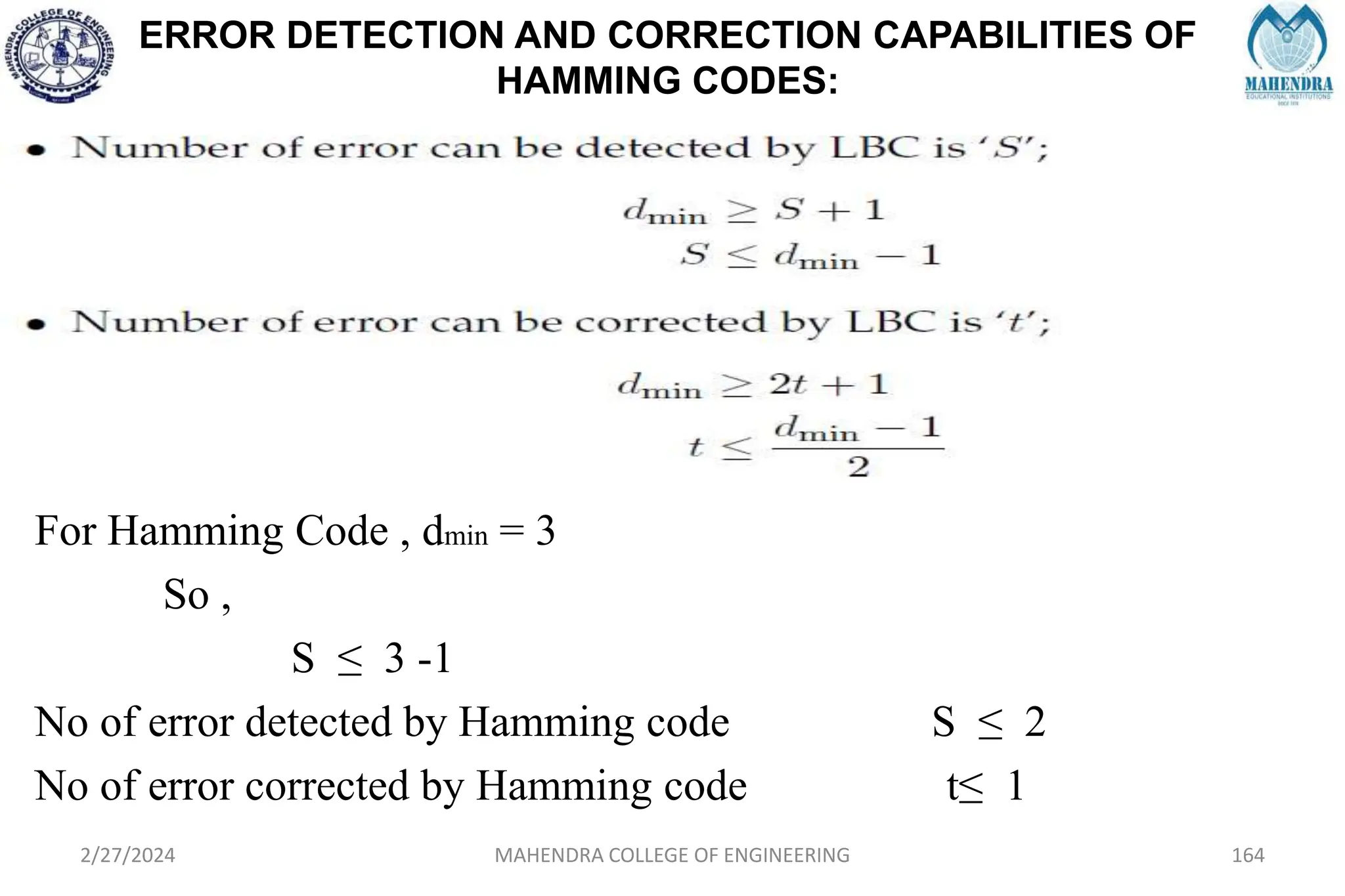 ERROR DETECTION AND CORRECTION CAPABILITIES OF
HAMMING CODES:
2/27/2024 MAHENDRA COLLEGE OF ENGINEERING 164
For Hamming Code , dmin = 3
So ,
S ≤ 3 -1
No of error detected by Hamming code S ≤ 2
No of error corrected by Hamming code t≤ 1
 