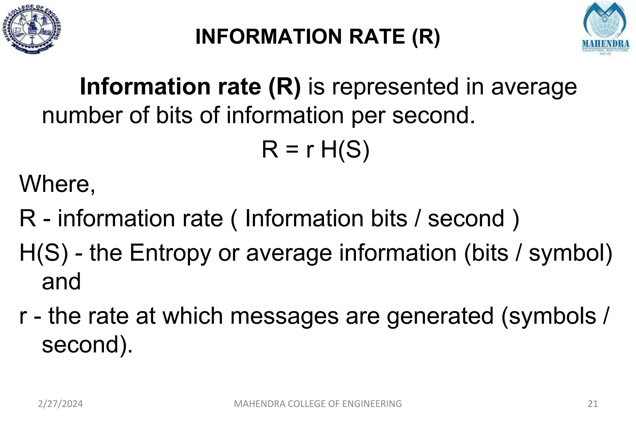 INFORMATION RATE (R)
2/27/2024 MAHENDRA COLLEGE OF ENGINEERING 21
Information rate (R) is represented in average
number of bits of information per second.
R = r H(S)
Where,
R - information rate ( Information bits / second )
H(S) - the Entropy or average information (bits / symbol)
and
r - the rate at which messages are generated (symbols /
second).
 