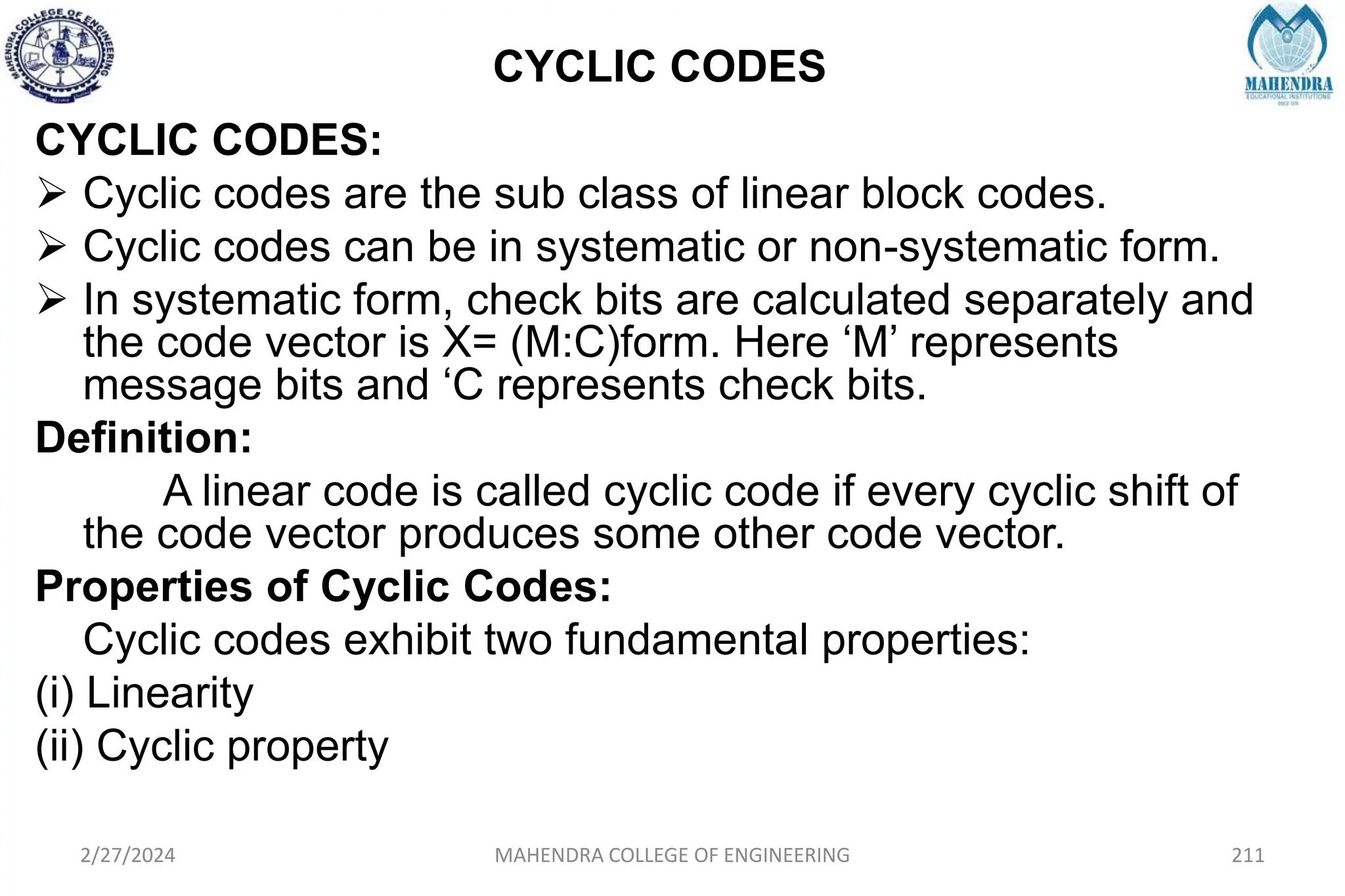 CYCLIC CODES
2/27/2024 MAHENDRA COLLEGE OF ENGINEERING 211
CYCLIC CODES:
 Cyclic codes are the sub class of linear block codes.
 Cyclic codes can be in systematic or non-systematic form.
 In systematic form, check bits are calculated separately and
the code vector is X= (M:C)form. Here ‘M’ represents
message bits and ‘C represents check bits.
Definition:
A linear code is called cyclic code if every cyclic shift of
the code vector produces some other code vector.
Properties of Cyclic Codes:
Cyclic codes exhibit two fundamental properties:
(i) Linearity
(ii) Cyclic property
 